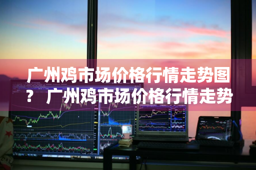 广州鸡市场价格行情走势图？ 广州鸡市场价格行情走势图最新