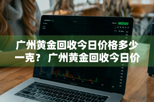 广州黄金回收今日价格多少一克？ 广州黄金回收今日价格多少一克呢