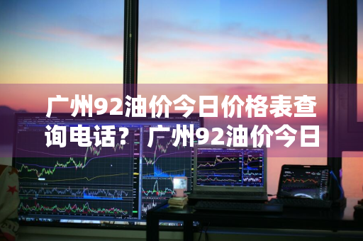 广州92油价今日价格表查询电话？ 广州92油价今日价格表查询电话是多少