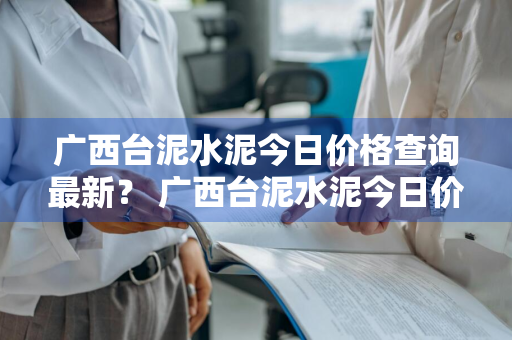 广西台泥水泥今日价格查询最新？ 广西台泥水泥今日价格查询最新消息