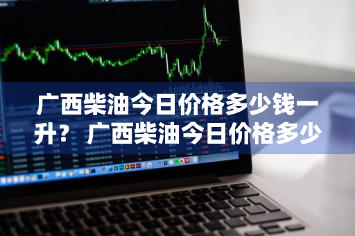 广西柴油今日价格多少钱一升？ 广西柴油今日价格多少钱一升