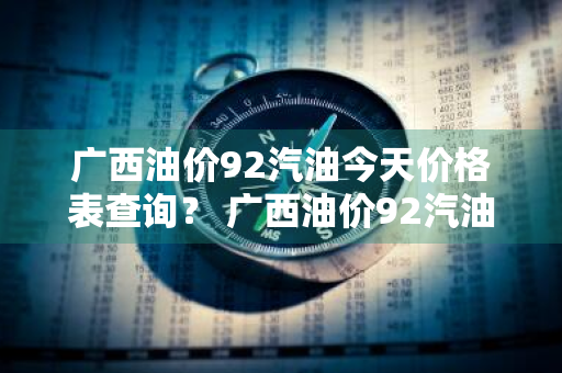 广西油价92汽油今天价格表查询？ 广西油价92汽油今天价格表查询电话