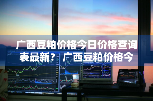 广西豆粕价格今日价格查询表最新？ 广西豆粕价格今日价格查询表最新消息