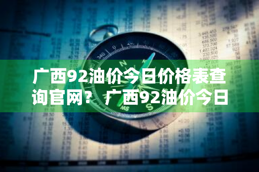 广西92油价今日价格表查询官网？ 广西92油价今日价格表查询官网电话