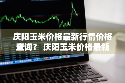 庆阳玉米价格最新行情价格查询？ 庆阳玉米价格最新行情价格查询表