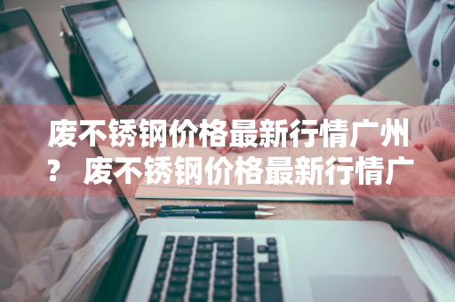 废不锈钢价格最新行情广州？ 废不锈钢价格最新行情广州