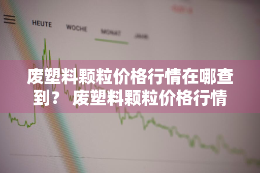 废塑料颗粒价格行情在哪查到？ 废塑料颗粒价格行情在哪查到的