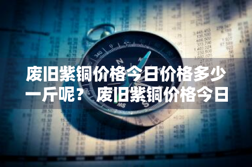 废旧紫铜价格今日价格多少一斤呢？ 废旧紫铜价格今日价格多少一斤呢图片