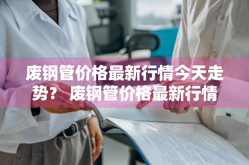 废钢管价格最新行情今天走势？ 废钢管价格最新行情今天走势图