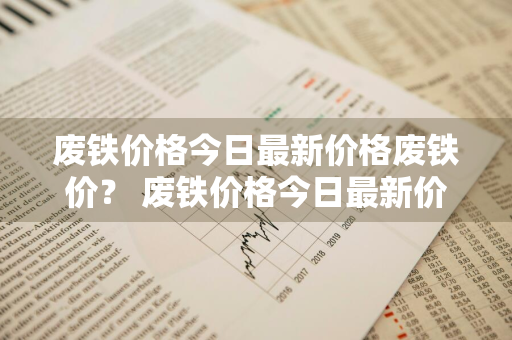 废铁价格今日最新价格废铁价？ 废铁价格今日最新价格废铁价