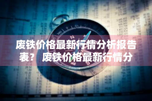 废铁价格最新行情分析报告表？ 废铁价格最新行情分析报告表图片