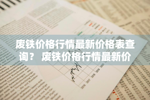 废铁价格行情最新价格表查询？ 废铁价格行情最新价格表查询今日