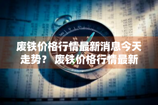 废铁价格行情最新消息今天走势？ 废铁价格行情最新消息今天走势图