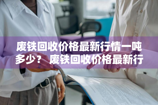废铁回收价格最新行情一吨多少？ 废铁回收价格最新行情一吨多少钱