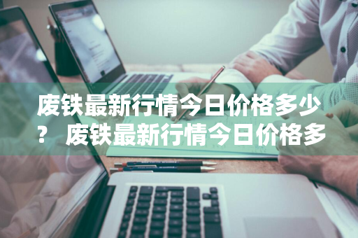 废铁最新行情今日价格多少？ 废铁最新行情今日价格多少
