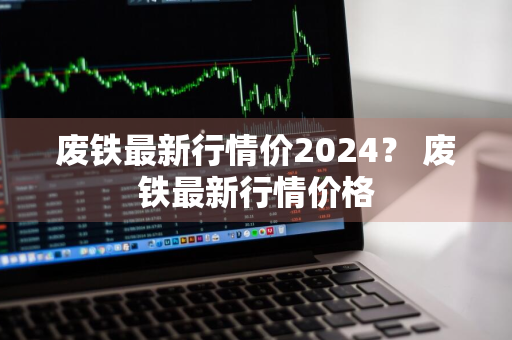 废铁最新行情价2024？ 废铁最新行情价格