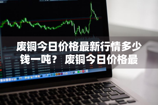 废铜今日价格最新行情多少钱一吨？ 废铜今日价格最新行情多少钱一吨