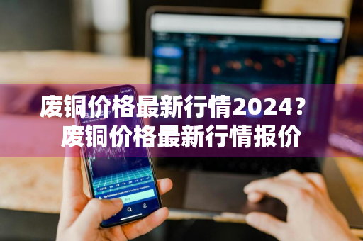废铜价格最新行情2024？ 废铜价格最新行情报价