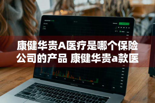 康健华贵A医疗是哪个保险公司的产品 康健华贵a款医疗保险怎么样
