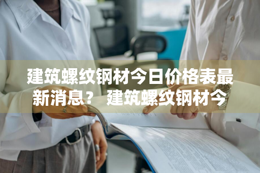 建筑螺纹钢材今日价格表最新消息？ 建筑螺纹钢材今日价格表最新消息图片