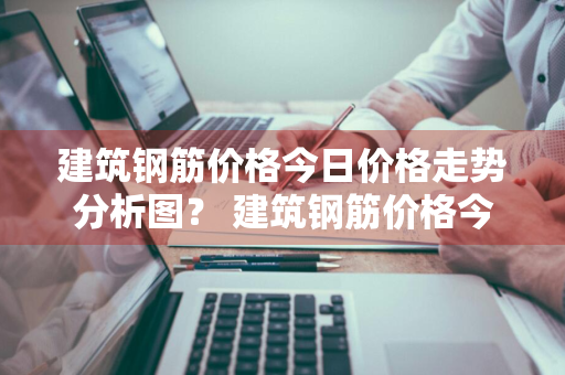 建筑钢筋价格今日价格走势分析图？ 建筑钢筋价格今日价格走势分析图表