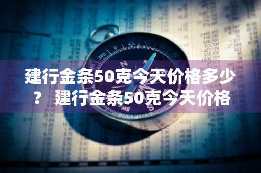 建行金条50克今天价格多少？ 建行金条50克今天价格多少钱