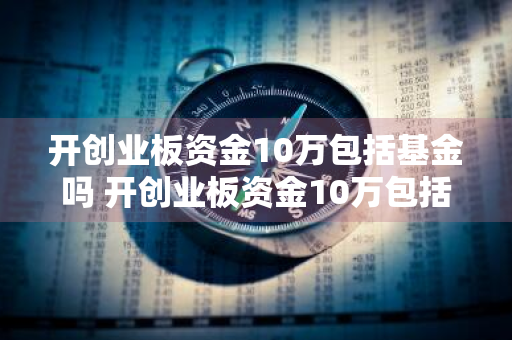 开创业板资金10万包括基金吗 开创业板资金10万包括基金吗为什么