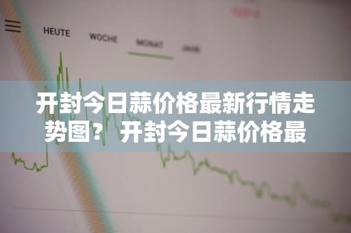 开封今日蒜价格最新行情走势图？ 开封今日蒜价格最新行情走势图表