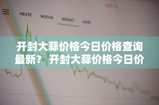 开封大蒜价格今日价格查询最新？ 开封大蒜价格今日价格查询最新消息