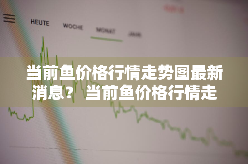 当前鱼价格行情走势图最新消息？ 当前鱼价格行情走势图最新消息表