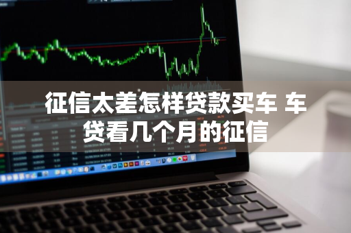 征信太差怎样贷款买车 车贷看几个月的征信