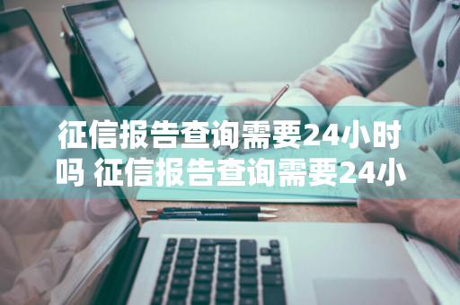 征信报告查询需要24小时吗 征信报告查询需要24小时吗
