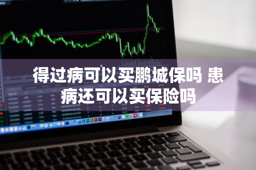 得过病可以买鹏城保吗 患病还可以买保险吗