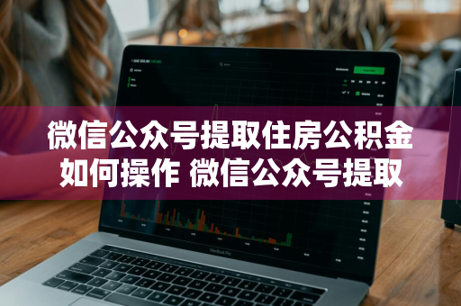 微信公众号提取住房公积金如何操作 微信公众号提取住房公积金如何操作流程