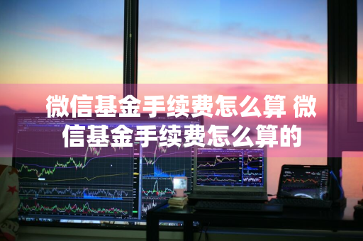 微信基金手续费怎么算 微信基金手续费怎么算的
