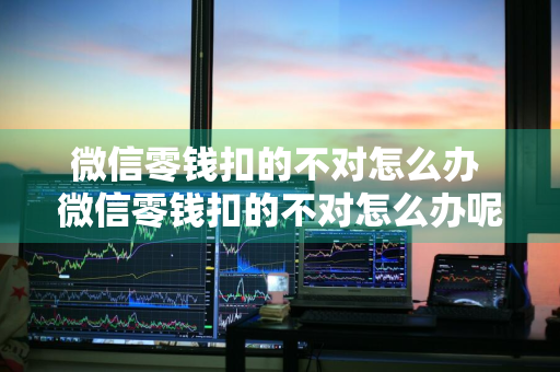 微信零钱扣的不对怎么办 微信零钱扣的不对怎么办呢