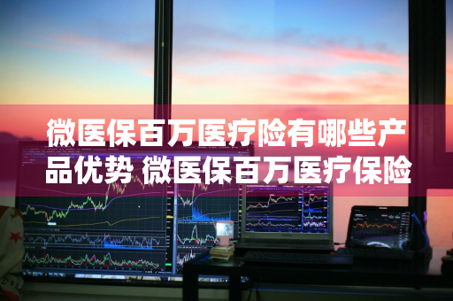 微医保百万医疗险有哪些产品优势 微医保百万医疗保险是什么套路
