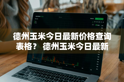 德州玉米今日最新价格查询表格？ 德州玉米今日最新价格查询表格图片