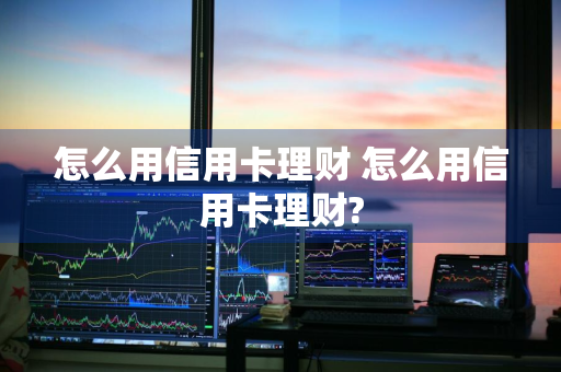 怎么用信用卡理财 怎么用信用卡理财?