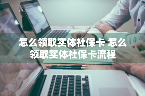怎么领取实体社保卡 怎么领取实体社保卡流程