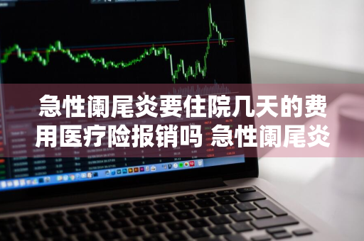 急性阑尾炎要住院几天的费用医疗险报销吗 急性阑尾炎住院的费用都可以报销