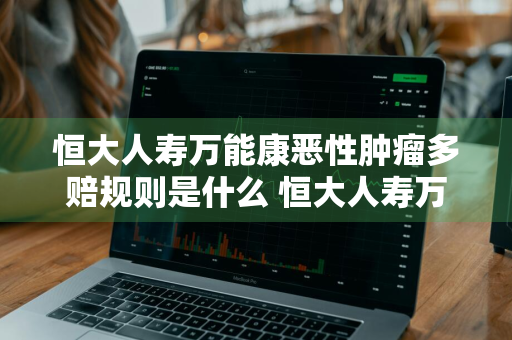 恒大人寿万能康恶性肿瘤多赔规则是什么 恒大人寿万能险