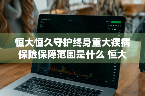 恒大恒久守护终身重大疾病保险保障范围是什么 恒大恒久守护终身重大疾病保险怎么样