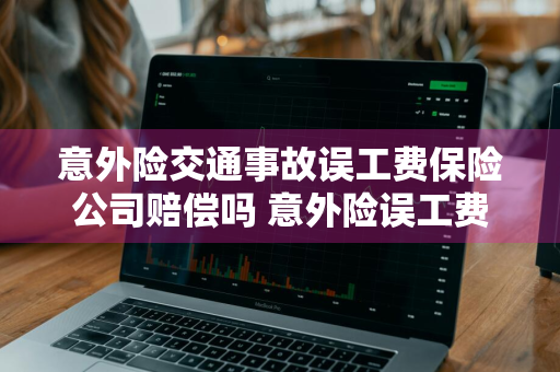 意外险交通事故误工费保险公司赔偿吗 意外险误工费保险公司赔付吗