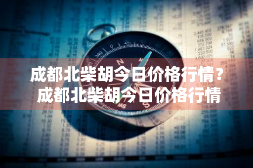 成都北柴胡今日价格行情？ 成都北柴胡今日价格行情