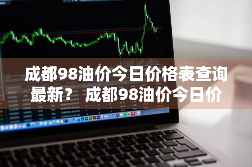 成都98油价今日价格表查询最新？ 成都98油价今日价格表查询最新消息
