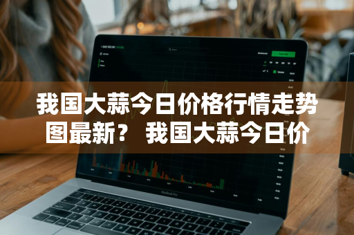 我国大蒜今日价格行情走势图最新？ 我国大蒜今日价格行情走势图最新消息