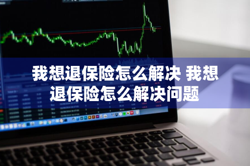 我想退保险怎么解决 我想退保险怎么解决问题