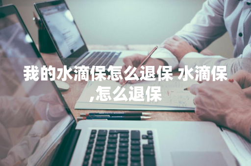 我的水滴保怎么退保 水滴保,怎么退保