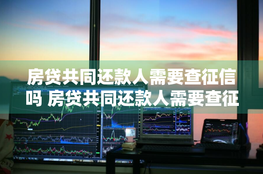 房贷共同还款人需要查征信吗 房贷共同还款人需要查征信吗怎么查